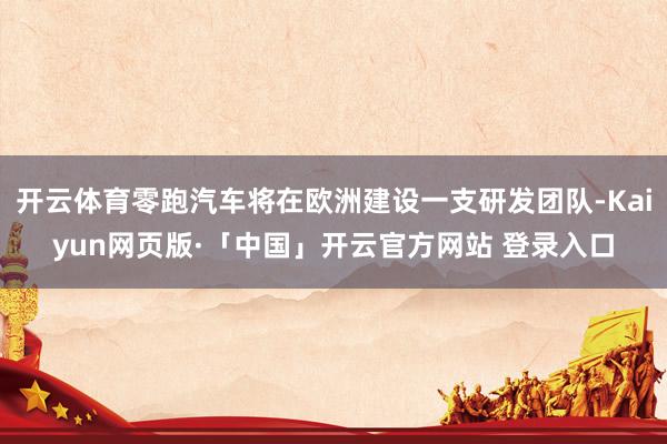 开云体育零跑汽车将在欧洲建设一支研发团队-Kaiyun网页版·「中国」开云官方网站 登录入口