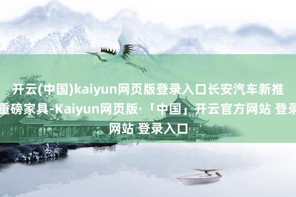 开云(中国)kaiyun网页版登录入口长安汽车新推出的重磅家具-Kaiyun网页版·「中国」开云官方网站 登录入口