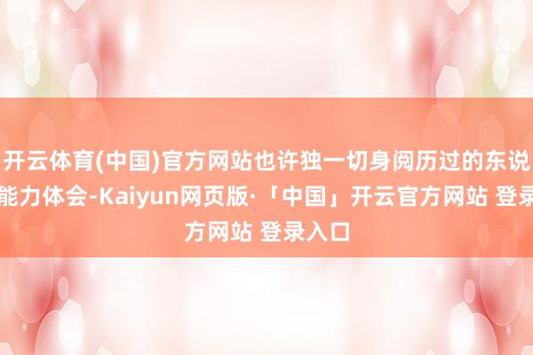 开云体育(中国)官方网站也许独一切身阅历过的东说念主能力体会-Kaiyun网页版·「中国」开云官方网站 登录入口