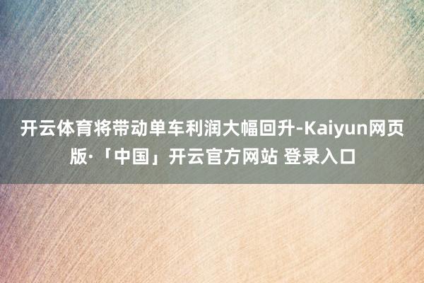 开云体育将带动单车利润大幅回升-Kaiyun网页版·「中国」开云官方网站 登录入口
