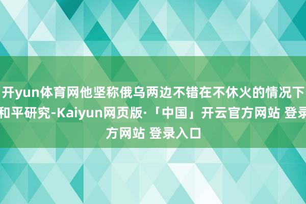 开yun体育网他坚称俄乌两边不错在不休火的情况下进行和平研究-Kaiyun网页版·「中国」开云官方网站 登录入口