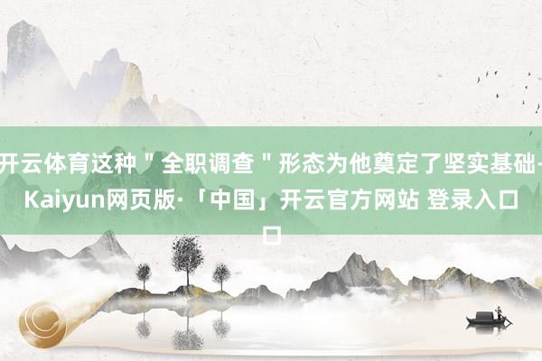 开云体育这种＂全职调查＂形态为他奠定了坚实基础-Kaiyun网页版·「中国」开云官方网站 登录入口
