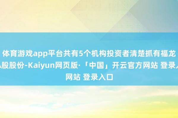 体育游戏app平台共有5个机构投资者清楚抓有福龙马A股股份-Kaiyun网页版·「中国」开云官方网站 登录入口