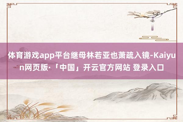 体育游戏app平台继母林若亚也萧疏入镜-Kaiyun网页版·「中国」开云官方网站 登录入口