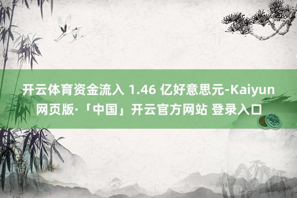 开云体育资金流入 1.46 亿好意思元-Kaiyun网页版·「中国」开云官方网站 登录入口
