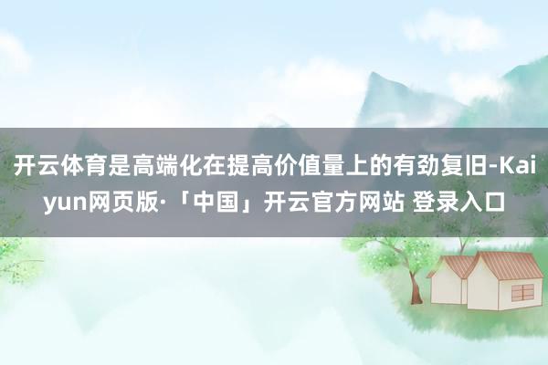 开云体育是高端化在提高价值量上的有劲复旧-Kaiyun网页版·「中国」开云官方网站 登录入口