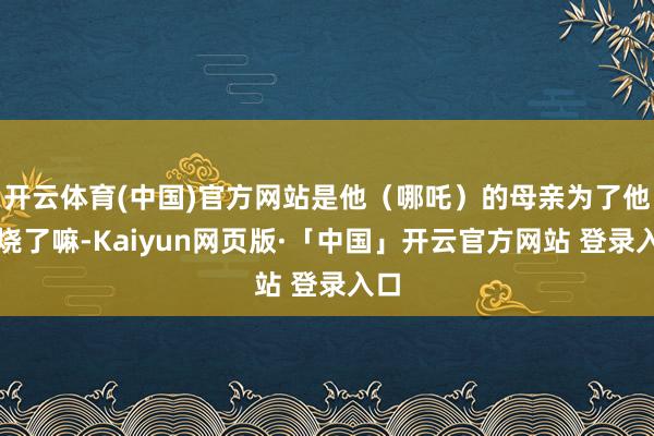开云体育(中国)官方网站是他（哪吒）的母亲为了他焚烧了嘛-Kaiyun网页版·「中国」开云官方网站 登录入口