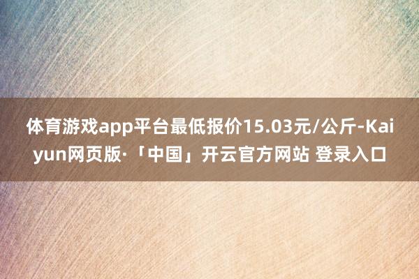 体育游戏app平台最低报价15.03元/公斤-Kaiyun网页版·「中国」开云官方网站 登录入口