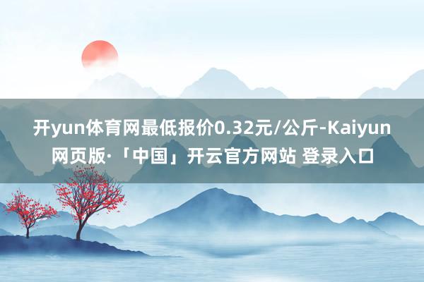 开yun体育网最低报价0.32元/公斤-Kaiyun网页版·「中国」开云官方网站 登录入口