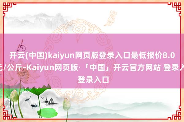 开云(中国)kaiyun网页版登录入口最低报价8.00元/公斤-Kaiyun网页版·「中国」开云官方网站 登录入口