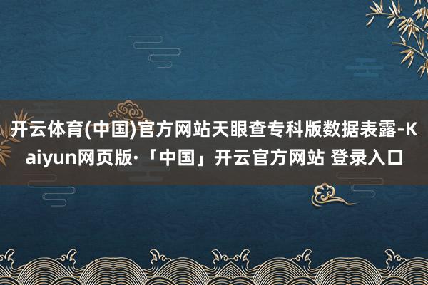 开云体育(中国)官方网站天眼查专科版数据表露-Kaiyun网页版·「中国」开云官方网站 登录入口