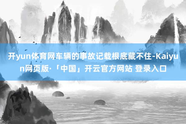 开yun体育网车辆的事故记载根底藏不住-Kaiyun网页版·「中国」开云官方网站 登录入口