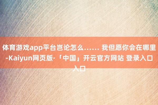 体育游戏app平台岂论怎么…… 我但愿你会在哪里-Kaiyun网页版·「中国」开云官方网站 登录入口
