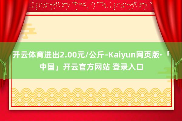 开云体育进出2.00元/公斤-Kaiyun网页版·「中国」开云官方网站 登录入口
