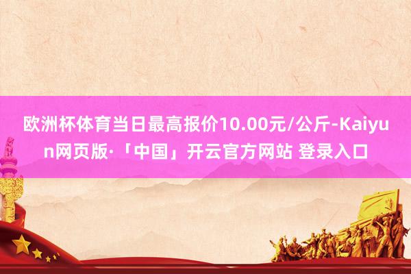 欧洲杯体育当日最高报价10.00元/公斤-Kaiyun网页版·「中国」开云官方网站 登录入口