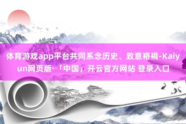 体育游戏app平台共同系念历史、致意袼褙-Kaiyun网页版·「中国」开云官方网站 登录入口