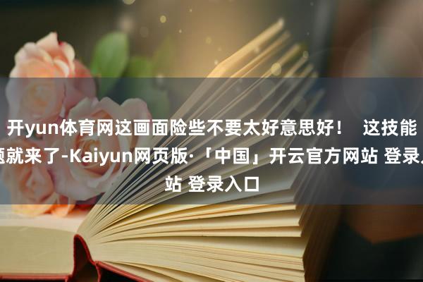 开yun体育网这画面险些不要太好意思好！  这技能问题就来了-Kaiyun网页版·「中国」开云官方网站 登录入口