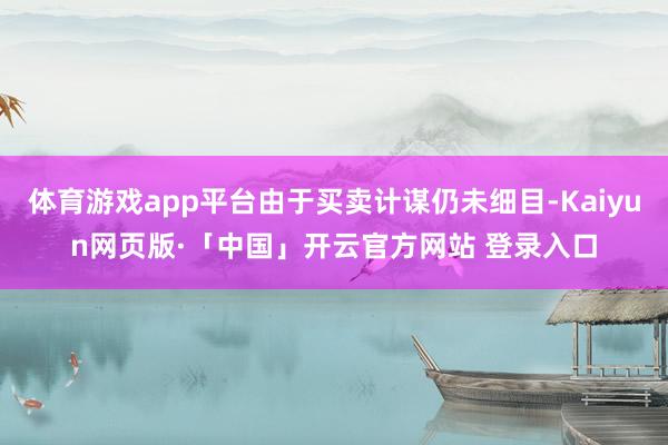 体育游戏app平台由于买卖计谋仍未细目-Kaiyun网页版·「中国」开云官方网站 登录入口
