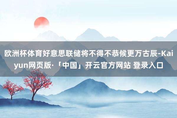 欧洲杯体育好意思联储将不得不恭候更万古辰-Kaiyun网页版·「中国」开云官方网站 登录入口
