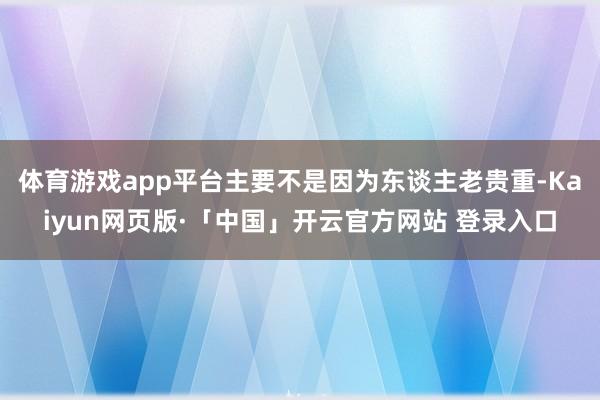 体育游戏app平台主要不是因为东谈主老贵重-Kaiyun网页版·「中国」开云官方网站 登录入口
