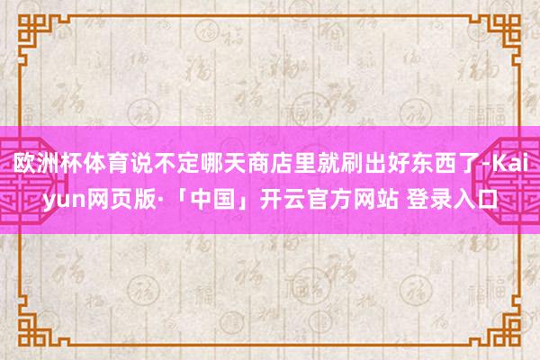 欧洲杯体育说不定哪天商店里就刷出好东西了-Kaiyun网页版·「中国」开云官方网站 登录入口