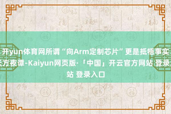 开yun体育网所谓“向Arm定制芯片”更是抵牾事实的天方夜谭-Kaiyun网页版·「中国」开云官方网站 登录入口