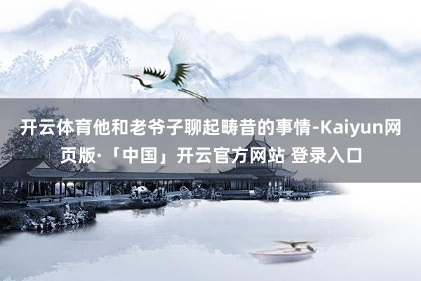 开云体育他和老爷子聊起畴昔的事情-Kaiyun网页版·「中国」开云官方网站 登录入口