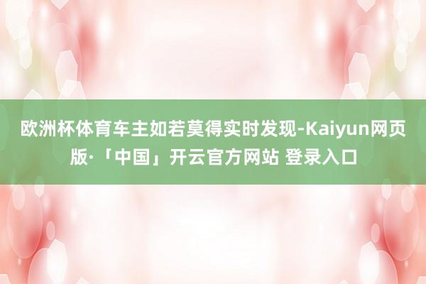 欧洲杯体育车主如若莫得实时发现-Kaiyun网页版·「中国」开云官方网站 登录入口
