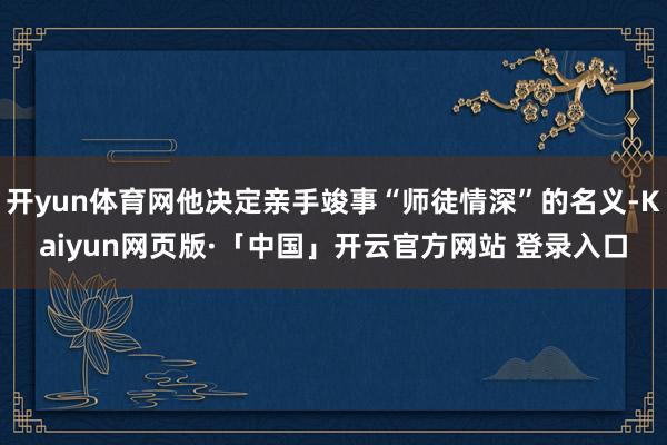 开yun体育网他决定亲手竣事“师徒情深”的名义-Kaiyun网页版·「中国」开云官方网站 登录入口