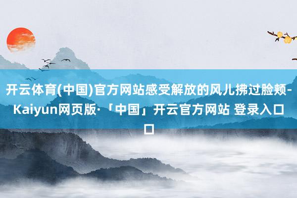 开云体育(中国)官方网站感受解放的风儿拂过脸颊-Kaiyun网页版·「中国」开云官方网站 登录入口