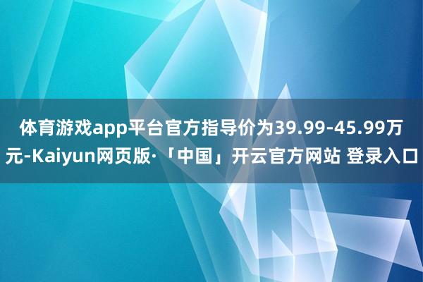 体育游戏app平台官方指导价为39.99-45.99万元-Kaiyun网页版·「中国」开云官方网站 登录入口