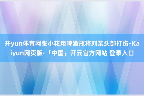 开yun体育网张小花用啤酒瓶将刘某头部打伤-Kaiyun网页版·「中国」开云官方网站 登录入口