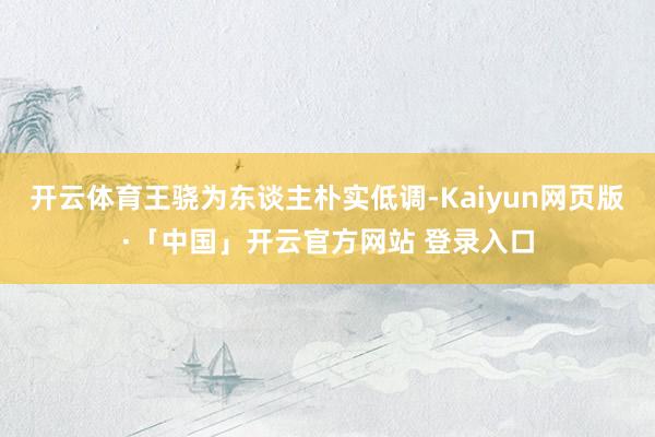 开云体育王骁为东谈主朴实低调-Kaiyun网页版·「中国」开云官方网站 登录入口