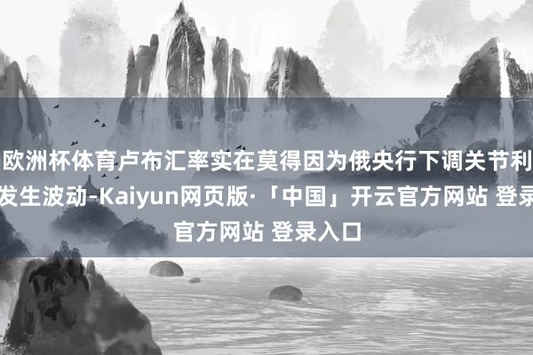 欧洲杯体育卢布汇率实在莫得因为俄央行下调关节利率而发生波动-Kaiyun网页版·「中国」开云官方网站 登录入口