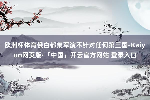 欧洲杯体育俄白都集军演不针对任何第三国-Kaiyun网页版·「中国」开云官方网站 登录入口