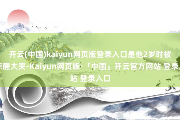 开云(中国)kaiyun网页版登录入口是他2岁时被屁惊醒大哭-Kaiyun网页版·「中国」开云官方网站 登录入口