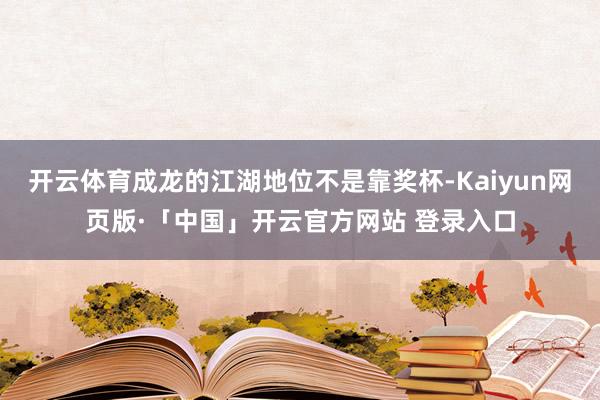 开云体育成龙的江湖地位不是靠奖杯-Kaiyun网页版·「中国」开云官方网站 登录入口