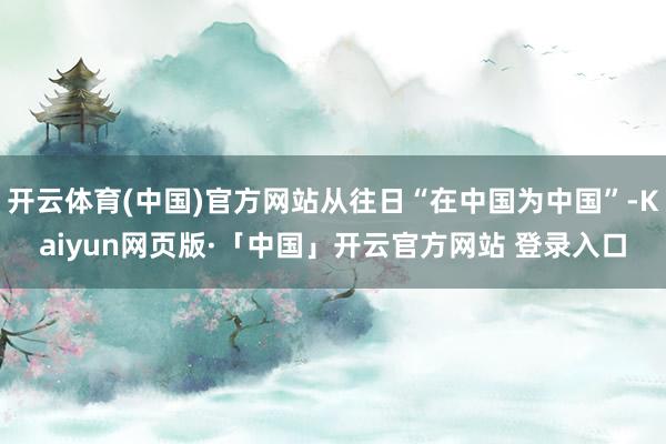 开云体育(中国)官方网站从往日“在中国为中国”-Kaiyun网页版·「中国」开云官方网站 登录入口