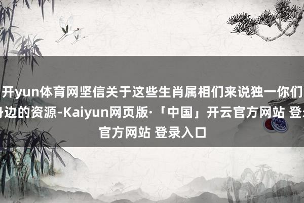 开yun体育网坚信关于这些生肖属相们来说独一你们存眷身边的资源-Kaiyun网页版·「中国」开云官方网站 登录入口