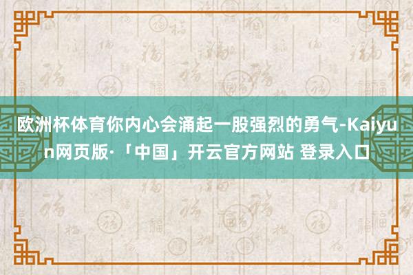 欧洲杯体育你内心会涌起一股强烈的勇气-Kaiyun网页版·「中国」开云官方网站 登录入口