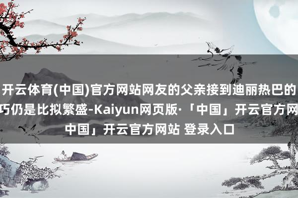 开云体育(中国)官方网站网友的父亲接到迪丽热巴的技巧第一技巧仍是比拟繁盛-Kaiyun网页版·「中国」开云官方网站 登录入口