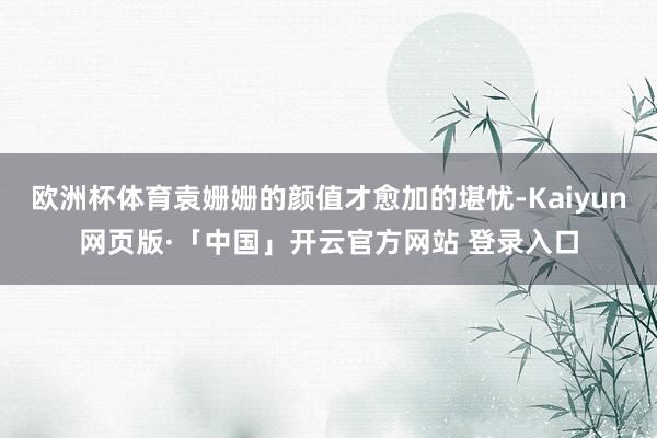 欧洲杯体育袁姗姗的颜值才愈加的堪忧-Kaiyun网页版·「中国」开云官方网站 登录入口