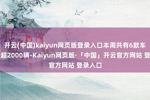 开云(中国)kaiyun网页版登录入口本周共有6款车型销量超2000辆-Kaiyun网页版·「中国」开云官方网站 登录入口