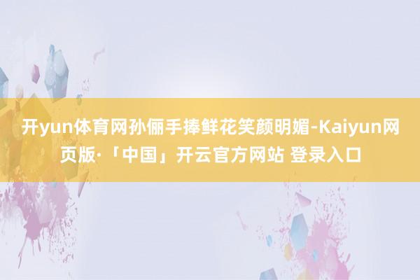 开yun体育网孙俪手捧鲜花笑颜明媚-Kaiyun网页版·「中国」开云官方网站 登录入口