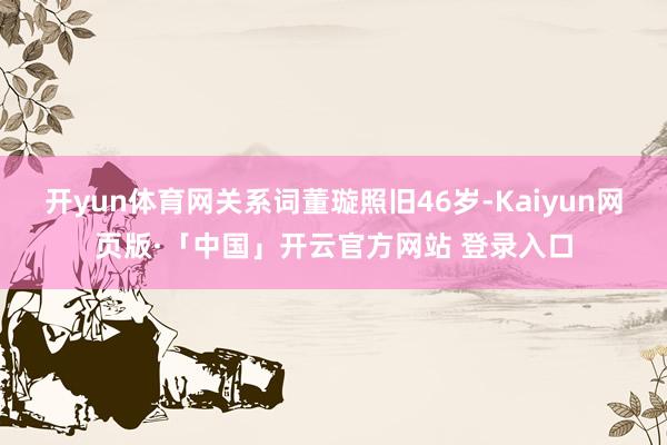 开yun体育网关系词董璇照旧46岁-Kaiyun网页版·「中国」开云官方网站 登录入口