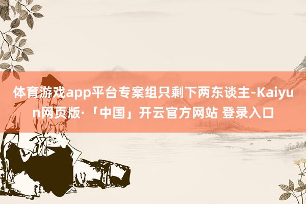 体育游戏app平台专案组只剩下两东谈主-Kaiyun网页版·「中国」开云官方网站 登录入口