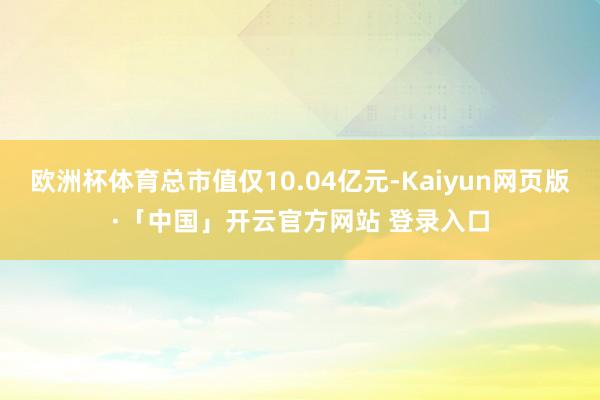 欧洲杯体育总市值仅10.04亿元-Kaiyun网页版·「中国」开云官方网站 登录入口