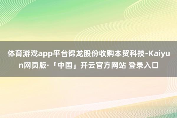 体育游戏app平台锦龙股份收购本贸科技-Kaiyun网页版·「中国」开云官方网站 登录入口