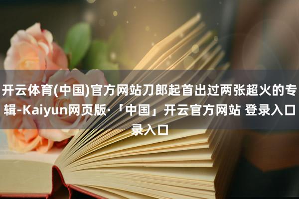 开云体育(中国)官方网站刀郎起首出过两张超火的专辑-Kaiyun网页版·「中国」开云官方网站 登录入口