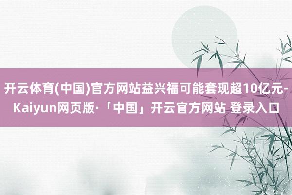 开云体育(中国)官方网站益兴福可能套现超10亿元-Kaiyun网页版·「中国」开云官方网站 登录入口